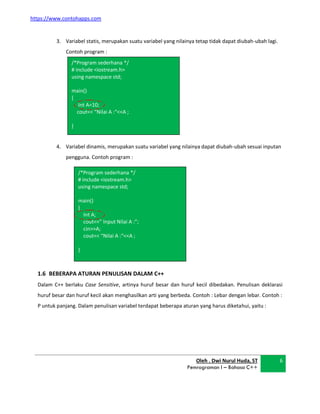 https://www.contohapps.com
/*Program sederhana */
# include <iostream.h>
using namespace std;
main()
{
Int A=10;
cout<< “Nilai A :“<<A ;
}
/*Program sederhana */
# include <iostream.h>
using namespace std;
main()
{
Int A;
cout<<” Input Nilai A :”;
cin>>A;
cout<< “Nilai A :“<<A ;
}
3. Variabel statis, merupakan suatu variabel yang nilainya tetap tidak dapat diubah-ubah lagi.
Contoh program :
4. Variabel dinamis, merupakan suatu variabel yang nilainya dapat diubah-ubah sesuai inputan
pengguna. Contoh program :
1.6 BEBERAPA ATURAN PENULISAN DALAM C++
Dalam C++ berlaku Case Sensitive, artinya huruf besar dan huruf kecil dibedakan. Penulisan deklarasi
huruf besar dan huruf kecil akan menghasilkan arti yang berbeda. Contoh : Lebar dengan lebar. Contoh :
P untuk panjang. Dalam penulisan variabel terdapat beberapa aturan yang harus diketahui, yaitu :
Oleh . Dwi Nurul Huda, ST
Pemrograman I – Bahasa C++
6
 