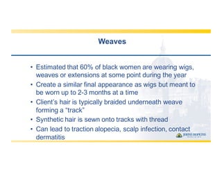 Weaves
• Estimated  that  60%  of  black  women  are  wearing  wigs,  
weaves  or  extensions  at  some  point  during  the  year
• Create  a  similar  final  appearance  as  wigs  but  meant  to  
be  worn  up  to  2-­3  months  at  a  time
• Client’s  hair  is  typically  braided  underneath  weave  
forming  a  “track”
• Synthetic  hair  is  sewn  onto  tracks  with  thread
• Can  lead  to  traction  alopecia,  scalp  infection,  contact  
dermatitis
 