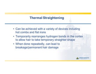 Thermal  Straightening
• Can  be  achieved  with  a  variety  of  devices  including  
hot  combs  and  flat  irons
• Temporarily  rearranges  hydrogen  bonds  in  the  cortex  
to  allow  hair  to  take  temporary  straighter  shape
• When  done  repeatedly,  can  lead  to  
breakage/permanent  hair  damage
 