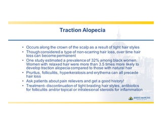 Traction  Alopecia
• Occurs  along  the  crown  of  the  scalp  as  a  result  of  tight  hair  styles
• Though  considered  a  type  of  non-­scarring  hair  loss,  over  time  hair  
loss  can  become  permanent
• One  study  estimated  a  prevalence  of  32%  among  black  women.  
Women  with  relaxed  hair  were  more  than  3.5  times  more  likely  to  
develop  traction  alopecia  compared  to  those  with  natural  hair
• Pruritus,  folliculitis,  hyperkeratosis  and  erythema  can  all  precede  
hair  loss
• Ask  patients  about  pain  relievers  and  get  a  good  history!
• Treatment-­ discontinuation  of  tight  braiding  hair  styles,  antibiotics  
for  folliculitis  and/or  topical  or  intralesional steroids  for  inflammation
 