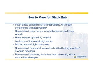 How  to  Care  for  Black  Hair
• Important  to  condition  hair  at  least  weekly,  with  deep  
conditioning  at  least  biweekly
• Recommend  use  of  leave-­in  conditioners  several  times  
weekly
• Have  relaxers  applied  by  a  stylist
• Avoid  use  of  thermal  straighteners
• Minimize  use  of  tight  hair  styles
• Recommend  removal  of  weaved  or  braided  hairstyles  after  6-­
8  weeks  maximum
• Recommend  cleansing  the  hair  at  least  bi-­weekly  with  a  
sulfate  free  shampoo
 