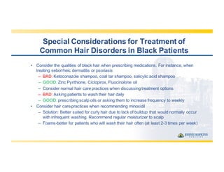 Special  Considerations  for  Treatment  of  
Common  Hair  Disorders  in  Black  Patients
• Consider  the  qualities  of  black  hair  when  prescribing  medications.  For  instance,  when  
treating  seborrheic  dermatitis  or  psoriasis
– BAD:  Ketoconazole  shampoo,  coal  tar  shampoo,  salicylic  acid  shampoo
– GOOD:  Zinc  Pyrithione,  Ciclopirox,  Fluocinolone oil  
– Consider  normal  hair  care  practices  when  discussing  treatment  options
– BAD:  Asking  patients  to  wash  their  hair  daily
– GOOD:  prescribing  scalp  oils  or  asking  them  to  increase  frequency  to  weekly
• Consider  hair  care  practices  when  recommending  minoxidil
– Solution:  Better  suited  for  curly  hair  due  to  lack  of  buildup  that  would  normally  occur  
with  infrequent  washing.  Recommend  regular  moisturizer  to  scalp
– Foams-­better  for  patients  who  will  wash  their  hair  often  (at  least  2-­3  times  per  week)
 