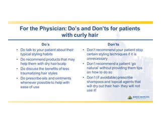 For  the  Physician:  Do’s  and  Don’ts  for  patients  
with  curly  hair
Do’s
• Do  talk  to  your  patient  about  their  
typical  styling  habits
• Do  recommend  products  that  may  
help  them  with  dry  hair/scalp
• Do  discuss  the  benefits  of  less  
traumatizing  hair  styles
• Do  prescribe  oils  and  ointments  
whenever  possible  to  help  with  
ease  of  use
Don’ts
• Don’t  recommend  your  patient  stop  
certain  styling  techniques  if  it  is  
unnecessary
• Don’t  recommend  a  patient  ‘go  
natural’  without  providing  them  tips  
on  how  to  do  so
• Don’t  (if  avoidable)  prescribe  
shampoos  and  topical  agents  that  
will  dry  out  their  hair-­ they  will  not  
use  it!
 