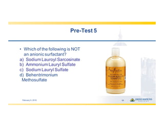Pre-­Test  5
• Which  of  the  following  is  NOT  
an  anionic  surfactant?
a) Sodium  Lauroyl Sarcosinate
b) Ammonium  Lauryl  Sulfate
c) Sodium  Lauryl  Sulfate
d) Behentrimonium
Methosulfate
February  9,  2019 58
 