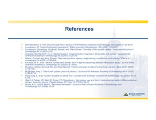 References
• Bernard,  Bruno  A.  "Hair  shape  of  curly  hair."  Journal  of  the  American  Academy  of  Dermatology 48.6  (2003):  S120-­S126.
• Loussouarn,  G.  "African  hair  growth  parameters."  British  Journal  of  Dermatology 145.2  (2001):  294-­297.
• Loussouarn,  Geneviève,  Charles  El  Rawadi,  and  Gilles  Genain.  "Diversity  of  hair  growth  profiles."  International  journal  of  
dermatology 44.s1  (2005):  6-­9.
• Khumalo,  Nonhlanhla P.,  et  al.  "Determinants  of  marginal  traction  alopecia  in  African  girls  and  women."  Journal  of  the  
American  Academy  of  Dermatology 59.3  (2008):  432-­438.
• Bolduc,  Chantal,  and  Jerry  Shapiro.  "Hair  care  products:  waving,  straightening,  conditioning,  and  coloring."  Clinics  in  
dermatology 19.4  (2001):  431-­436.
• Khumalo,  N.  P.,  et  al.  "What  is  normal  black  African  hair?  A  light  and  scanning  electron-­microscopic  study."  Journal  of  the  
American  Academy  of  Dermatology 43.5  (2000):  814-­820.
• Bhushan,  Bharat,  Guohua Wei,  and  Paul  Haddad.  "Friction  and  wear  studies  of  human  hair  and  skin."  Wear 259.7  (2005):  
1012-­1021.
• McMichael,  Amy  J.  "Ethnic  hair  update:  past  and  present."  Journal  of  the  American  Academy  of  Dermatology 48.6  (2003):  
S127-­S133.
• Franbourg,  A.,  et  al.  "Current  research  on  ethnic  hair."  Journal  of  the  American  Academy  of  Dermatology 48.6  (2003):  S115-­
S119.
• Wise  LA,  Palmer  JR,  Reich  D,  Cozier  YC,  Rosenberg  L.  Hair  relaxer  use  and  risk  of  uterine  leiomyomata in  African-­American  
women.  American  journal  of  epidemiology.  2012  Jan  10;;175(5):432-­40.
• Gupta,  A.  K.,  and  R.  Bluhm.  "Seborrheic  dermatitis." Journal  of  the  European  Academy  of  Dermatology  and  
Venereology 18.1  (2004):  13-­26.
 