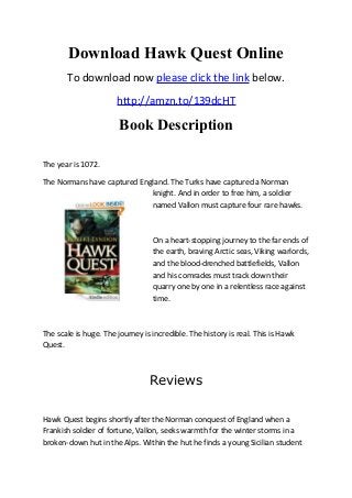 Download Hawk Quest Online
To download now please click the link below.
http://amzn.to/139dcHT
Book Description
The year is 1072.
The Normans have captured England. The Turks have captured a Norman
knight. And in order to free him, a soldier
named Vallon must capture four rare hawks.
On a heart-stopping journey to the far ends of
the earth, braving Arctic seas, Viking warlords,
and the blood-drenched battlefields, Vallon
and his comrades must track down their
quarry one by one in a relentless race against
time.
The scale is huge. The journey is incredible. The history is real. This is Hawk
Quest.
Reviews
Hawk Quest begins shortly after the Norman conquest of England when a
Frankish soldier of fortune, Vallon, seeks warmth for the winter storms in a
broken-down hut in the Alps. Within the hut he finds a young Sicilian student
 