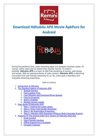 Download Hdhub4u APK Movie ApkPure for
Android
During the pandemic time, video streaming apps and websites reached a peak. Of
course, online users wish to stream their favorite movies. To make it
possible, Hdhub4u APK is a boon to offer free streaming of movies, web shows,
and serials. With an extensive library of video content, Hdhub4u APK is delivering
convenient and user-friendly streaming for us. So, users grab a seamless and
enjoyable streaming experience.
Table of contents
1. Introduction to Hdhub4u
2. The Standout feature of Hdhub4u APK
1. Multiple Servers
2. Fast Loading Time:
3. Fast Hdhub4u apk Download Movie Speeds
4. Free for Everyone
5. Built-in Subtitles
6. Multiple servers quickly
3. User Guide Of Hdhub4u APK:
1. Step 1: Explore the Large Library
2. Step 2: Enjoy High-Quality Streaming
3. Step 3: No Subscription Enjoyment:
4. Step 4: Hdhub4u APK Download APKpure Multi-Language Support:
4. Features Of The Android 2023 V8.5 Version Of Hdhub4u Mod Apk:
1. Huge Content
2. User-Friendly Interface
3. Offline Experience Is Available
4. Fantastic Features
 