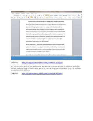 Download: http://writingsdepot.com/downloads/healthcare-manager/
In a minimum of 500 words, double-spaced paper, describe what you believe is necessary to become an effective
manager in the health care profession. Begin working on this paper in this unit and prepare to turn in your completed
work by the end of Unit Fifteen.
Download: http://writingsdepot.com/downloads/healthcare-manager/
 