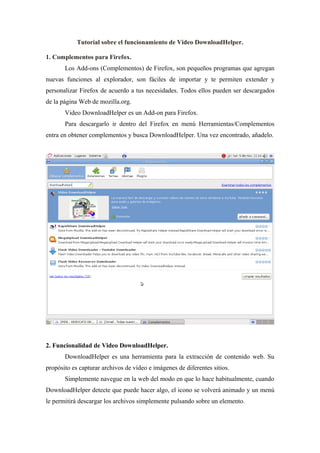 Tutorial sobre el funcionamiento de Video DownloadHelper.

1. Complementos para Firefox.
       Los Add-ons (Complementos) de Firefox, son pequeños programas que agregan
nuevas funciones al explorador, son fáciles de importar y te permiten extender y
personalizar Firefox de acuerdo a tus necesidades. Todos ellos pueden ser descargados
de la página Web de mozilla.org.
       Video DownloadHelper es un Add-on para Firefox.
       Para descargarlo ir dentro del Firefox en menú Herramientas/Complementos
entra en obtener complementos y busca DownloadHelper. Una vez encontrado, añadelo.




2. Funcionalidad de Video DownloadHelper.
       DownloadHelper es una herramienta para la extracción de contenido web. Su
propósito es capturar archivos de vídeo e imágenes de diferentes sitios.
       Simplemente navegue en la web del modo en que lo hace habitualmente, cuando
DownloadHelper detecte que puede hacer algo, el icono se volverá animado y un menú
le permitirá descargar los archivos simplemente pulsando sobre un elemento.
 