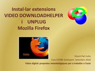 Instal·lar extensions
VIDEO DOWNLOADHELPER
i UNPLUG
Mozilla Firefox
Vicent Part Julio
Curs CEFIRE Ontinyent. Setembre 2010
Vídeo digital: propostes metodològiques per a treballar a l’aula
 