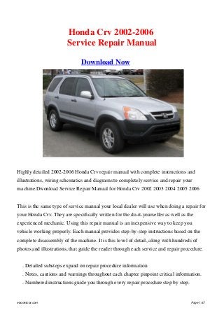 Honda Crv 2002-2006
Service Repair Manual
Download Now
Highly detailed 2002-2006 Honda Crv repair manual with complete instructions and
illustrations, wiring schematics and diagrams to completely service and repair your
machine.Dwonload Service Repair Manual for Honda Crv 2002 2003 2004 2005 2006
This is the same type of service manual your local dealer will use when doing a repair for
your Honda Crv. They are specifically written for the do-it-yourselfer as well as the
experienced mechanic. Using this repair manual is an inexpensive way to keep you
vehicle working properly. Each manual provides step-by-step instructions based on the
complete disassembly of the machine. It is this level of detail, along with hundreds of
photos and illustrations, that guide the reader through each service and repair procedure.
	 . Detailed substeps expand on repair procedure information
	 . Notes, cautions and warnings throughout each chapter pinpoint critical information.
	 . Numbered instructions guide you through every repair procedure step by step.
ebook4car.com Page 1/47
 