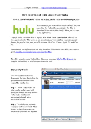 All rights reserved——http://www.ipadtomactransfer.org/


               How to Download Hulu Videos Mac Freely?
- How to Download Hulu Videos on a Mac, Hulu Video Downloader for Mac

                                   Not content to just watch Hulu videos online? Are you
                                   searching for Hulu video downloader for Mac to
                                   download Hulu videos Mac freely? Then you've come
                                   to the right place!

iSkysoft iTube Studio for Mac is a good Mac Hulu Video Downloader, which is the
best application for Mac users to rip, download and convert Hulu videos to specific
format for playback on your portable devices, like iPod, iPhone, Apple TV, and iPad,
etc.

Furthermore, the software can not only download Hulu videos on a Mac, but also is a
good YouTube Downloader and Converter for Mac.


Tip: After you download Hulu videos Mac, you may need iPad to Mac Transfer to
transfer Hulu videos to iPad without iTunes on Mac.



Step-by-step Guide:

Free download the Hulu video
downloader for Mac, then follow the
guide below to download Hulu
videos Mac step by step.

Step 1: Launch iTube Studio for
Mac installer and a wizard will
guide you through the setup process.
iTube Studio for Mac will
automatically launch when
installation finished.

Step 2: Go to hulu.com, open the
video you wish to download. When
it starts to play, the program can
automatically detect it and begin to
 