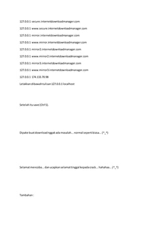 127.0.0.1 secure.internetdownloadmanager.com
127.0.0.1 www.secure.internetdownloadmanager.com
127.0.0.1 mirror.internetdownloadmanager.com
127.0.0.1 www.mirror.internetdownloadmanager.com
127.0.0.1 mirror2.internetdownloadmanager.com
127.0.0.1 www.mirror2.internetdownloadmanager.com
127.0.0.1 mirror3.internetdownloadmanager.com
127.0.0.1 www.mirror3.internetdownloadmanager.com
127.0.0.1 174.133.70.98
Letakkandibawahtulisan127.0.0.1 localhost
Setelahitusave (Ctrl S).
Dipake buatdownloadnggakada masalah...normal sepertibiasa...(^_^)
Selamatmencoba...danucapkanselamattinggal kepadacrack...hahahaa...(^_^)
Tambahan:
 