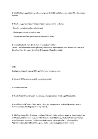 1. Kalo file hostsnggakketemu,adakemungkinanterhidden.Aktifkanview hiddenfilesdi windows
explorer.
2. Untuk penggunawindowsvista/windows7,cara editfile hostsnya:
- Copyfile hostske drive lainselaindrive C
- Editdengannotepadkemudiansave
- Copypaste file tersebutke tempatasal folderfilehosts
3. Karena kitatelahmem-blockmaindownloadserverIDM
(mirror2.internetdownloadmanager.com),makauntukmendownloadversi terbarudari IDM,pilih
downloadfromCnet,ataudari Mirror Site ygada di Page Download.
Code:
Buat yg masihgagal,atau yg IDM nyafull versioncumasebentar:
1. Uninstall IDMsebelumnya,pilihcomplete uninstall.
2. Restart komputer
3. Delete folderIDMdi program files(kalopernahpake crack,deletejugafilecracktsb)
4. Bersihkansisa2x "jejak"IDMdi registry.Bisadgn menggunakanprogram2x cleaner,seperti
Tuneuputilities,atauRegistrycleanexpert,dsb...
5. Aktifkanhiddenfilesdi windowsexplorer(kliktools,folderoptions, tabview,show hiddenfi les
and folders,ok).LalubukaC:,bukafolder DocumentsandSettings,lalubukafolderygnamanya
sesuai dgnnama komputerkita(karenatiapkomputernamanyabeda2x),lalubukafolder
ApplicationData,delete folderIDMyg ada disitu,begitupulaygada di folderTemp.
 