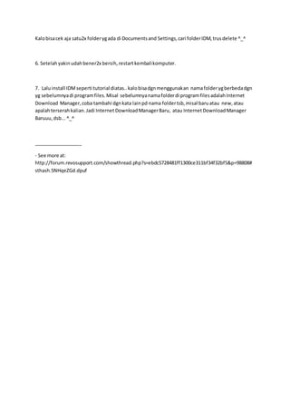 Kalobisacek aja satu2x folderygada di Documentsand Settings,cari folderIDM,trusdelete ^_^
6. Setelahyakinudahbener2x bersih,restartkembalikomputer.
7. Laluinstall IDMseperti tutorial diatas..kalobisadgnmenggunakan namafolderygberbedadgn
yg sebelumnyadi programfiles.Misal sebelumnyanamafolderdi programfilesadalahInternet
Download Manager,coba tambahi dgnkata lainpd nama foldertsb,misal baruatau new,atau
apalahterserahkalian.Jadi Internet DownloadManagerBaru, atau InternetDownloadManager
Baruuu,dsb...^_^
__________________
- See more at:
http://forum.revosupport.com/showthread.php?s=ebdc5728481ff1300ce311bf34f32bf5&p=98808#
sthash.5NHqeZGd.dpuf
 