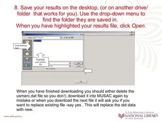 8. Save your results on the desktop, (or on another drive/ folder  that works for you). Use the drop-down menu to find the folder they are saved in.  When you have highlighted your results file, click  Open . Highlight your results-file Find desktop here When you have finished downloading you should either delete the usmarc.dat file so you don’t; download it into MUSAC again by mistake or when you download the next file it will ask you if you want to replace existing file -say yes . This will replace the old data with new. 