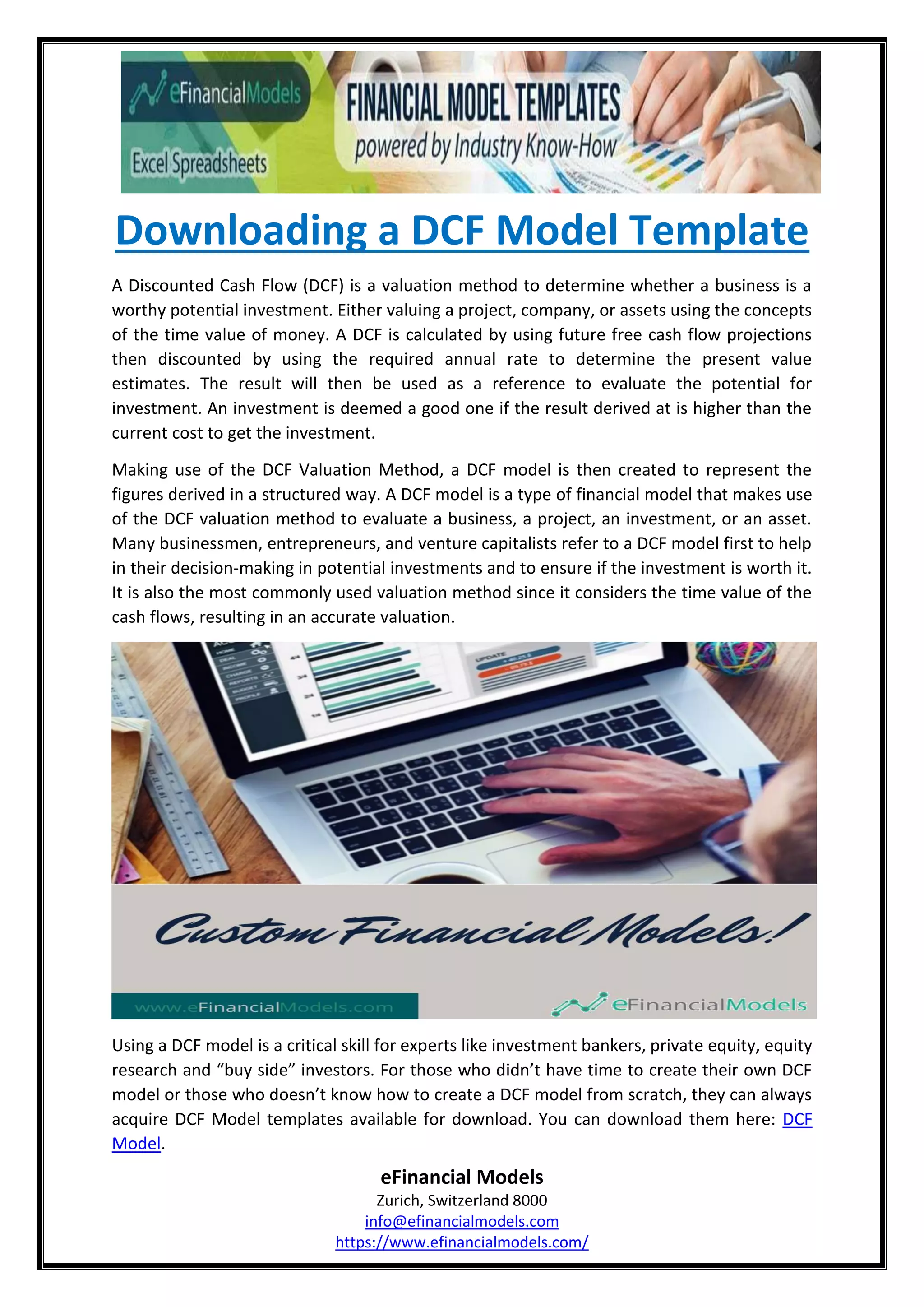 Downloading a DCF Model Template
eFinancial Models
Zurich, Switzerland 8000
info@efinancialmodels.com
https://www.efinancialmodels.com/
A Discounted Cash Flow (DCF) is a valuation method to determine whether a business is a
worthy potential investment. Either valuing a project, company, or assets using the concepts
of the time value of money. A DCF is calculated by using future free cash flow projections
then discounted by using the required annual rate to determine the present value
estimates. The result will then be used as a reference to evaluate the potential for
investment. An investment is deemed a good one if the result derived at is higher than the
current cost to get the investment.
Making use of the DCF Valuation Method, a DCF model is then created to represent the
figures derived in a structured way. A DCF model is a type of financial model that makes use
of the DCF valuation method to evaluate a business, a project, an investment, or an asset.
Many businessmen, entrepreneurs, and venture capitalists refer to a DCF model first to help
in their decision-making in potential investments and to ensure if the investment is worth it.
It is also the most commonly used valuation method since it considers the time value of the
cash flows, resulting in an accurate valuation.
Using a DCF model is a critical skill for experts like investment bankers, private equity, equity
research and “buy side” investors. For those who didn’t have time to create their own DCF
model or those who doesn’t know how to create a DCF model from scratch, they can always
acquire DCF Model templates available for download. You can download them here: DCF
Model.
 