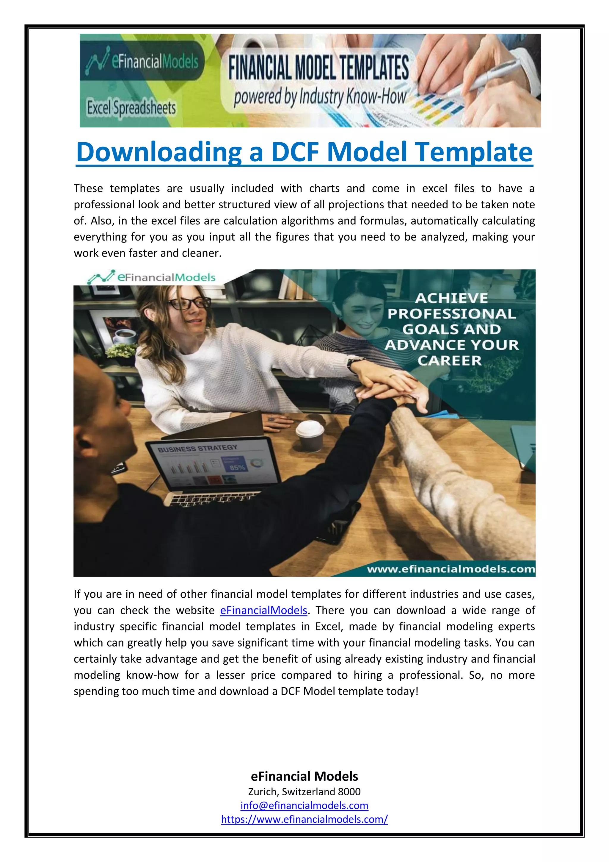 Downloading a DCF Model Template
eFinancial Models
Zurich, Switzerland 8000
info@efinancialmodels.com
https://www.efinancialmodels.com/
These templates are usually included with charts and come in excel files to have a
professional look and better structured view of all projections that needed to be taken note
of. Also, in the excel files are calculation algorithms and formulas, automatically calculating
everything for you as you input all the figures that you need to be analyzed, making your
work even faster and cleaner.
If you are in need of other financial model templates for different industries and use cases,
you can check the website eFinancialModels. There you can download a wide range of
industry specific financial model templates in Excel, made by financial modeling experts
which can greatly help you save significant time with your financial modeling tasks. You can
certainly take advantage and get the benefit of using already existing industry and financial
modeling know-how for a lesser price compared to hiring a professional. So, no more
spending too much time and download a DCF Model template today!
 