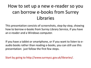 How to set up a new e-reader so you
    can borrow e-books from Surrey
               Libraries
This presentation consists of screenshots, step-by-step, showing
how to borrow e-books from Surrey Library Service, if you have
an e-reader and a Windows computer.

If you have a tablet or smartphone, or if you want to listen to e-
audio books rather than reading e-books, you can still use this
presentation: just follow the first few steps.

Start by going to http://www.surreycc.gov.uk/libraries/.
 