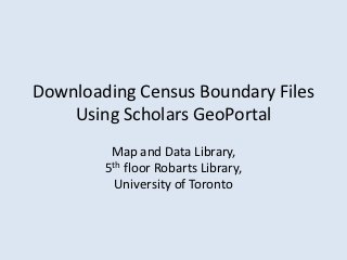 Downloading Census Boundary Files
    Using Scholars GeoPortal
         Map and Data Library,
        5th floor Robarts Library,
          University of Toronto
 