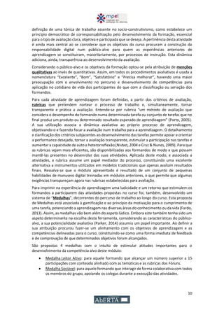 10
definição de uma tónica de trabalho assente no socio-construtivismo, como estabelece um
princípio democrático de corresponsabilização pelo desenvolvimento da formação, essencial
para o tipo de avaliação clara, objetiva e participada que se deseja. A pertinência desta atividade
é ainda mais central ao se considerar que os objetivos do curso procuram a construção da
responsabilidade digital num público-alvo para quem as experiências anteriores de
aprendizagem se constituíram, maioritariamente, por processos de instrução. Esta dinâmica
adiciona, ainda, transparência ao desenvolvimento da avaliação.
Considerando o público-alvo e os objetivos da formação optou-se pela atribuição de menções
qualitativas ao invés de quantitativas. Assim, em todos os procedimentos avaliativos é usada a
nomenclatura “Excelente”, “Bom”, “Satisfatório” e “Precisa melhorar”, havendo uma maior
preocupação com o envolvimento no percurso e desenvolvimento de competências para
aplicação no cotidiano de vida dos participantes do que com a classificação ou seriação dos
formandos.
Para cada atividade de aprendizagem foram definidas, a partir dos critérios de avaliação,
rubricas que pretendem nortear o processo de trabalho e, simultaneamente, tornar
transparente e prática a avaliação. Entende-se por rubrica “um método de avaliação que
considera o desempenho do formando numa determinada tarefa ou conjunto de tarefas que no
final produz um produto ou determinado resultado esperado de aprendizagem” (Porto, 2005).
A sua utilização associa a dinâmica avaliativa ao próprio processo de aprendizagem,
objetivando-o e fazendo focar a avaliação num trabalho para a aprendizagem. O detalhamento
e clarificação dos critérios subjacentes ao desenvolvimento das tarefas permite apoiar e orientar
a performance desejada, tornar a avaliação transparente, estimular a participação nas tarefas e
aumentar a capacidade de auto e heterorreflexão (Nisbet, 2004 e Cruz & Nunes, 2009). Para que
as rubricas sejam mais eficientes, são disponibilizadas aos formandos de modo a que possam
mantê-las presentes no desenrolar das suas atividades. Aplicada deste modo, e associada a
atividades, a rubrica assume um papel mediador do processo, constituindo uma excelente
alternativa a instrumentos utilizados em modelos tradicionais que apenas avaliam resultados
finais. Ressalva-se que o módulo apresentado é resultado de um conjunto de pequenas
habilidades de manuseio digital treinadas em módulos anteriores, o que permite que algumas
exigências transpareçam agora nas rubricas estabelecidas para avaliação.
Para imprimir na experiência de aprendizagem uma ludicidade e um retorno que estimulem os
formandos a participarem das atividades propostas no curso foi, também, desenvolvido um
sistema de “Medalhas”, decorrentes do percurso de trabalho ao longo do curso. Esta proposta
de Medalhas está associada à gamificação e ao princípio da motivação para o cumprimento de
uma tarefa, potenciando a aprendizagem nas diversas áreas do conhecimento ou da vida (Fardo,
2013). Assim, as medalhas vão bem além do aspeto lúdico. Embora este também tenha sido um
aspeto determinante na escolha desta ferramenta, considerando as características do público-
alvo, a sua potencialidade avaliativa (Parker, 2014) assumiu um papel importante. Ao definir a
sua atribuição procurou fazer-se um alinhamento com os objetivos de aprendizagem e as
competências delineadas para o curso, constituindo-se como uma forma imediata de feedback
e de comprovação de que determinados objetivos foram alcançados.
São propostas 4 medalhas com o intuito de estimular atitudes importantes para o
desenvolvimento da competência alvo deste módulo:
 Medalha Leitor Ativo: para aquele formando que alcançar um número superior a 15
participações com conteúdo alinhado com as temáticas e as rubricas dos Fóruns.
 Medalha Sociável: para aquele formando que interagir de forma colaborativa com todos
os membros do grupo, apoiando os colegas durante a execução das atividades.
 