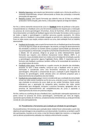 11
 Medalha Segurança: para aquele que demonstrar cuidado com a forma de partilha e o
conteúdo disponibilizado, sempre referenciando as fontes dos conteúdos e tomando
precauções de segurança.
 Medalha Criativo: para aquele formando que obtenha mais de 10 likes no artefacto
produzido e tenha lançado, pelo menos, 2 discussões originais ao longo do módulo.
Por fim, o último elemento estrutural do curso é o feedback direto do professor e dos pares.
Compreendendo-se o feedback como uma ferramenta avaliativa de impacto para a motivação
no processo de ensino-aprendizagem (Fluminhan, Arana & Fluminhan, 2013) considerou-se
fulcral desenvolver um trabalho de feedback regularentre formador-formandos e entre os pares
de modo a regular a aprendizagem e realinhar percursos quando necessário. Em última
instância, abre-se o feedback à comunidade alargada ao permitir-se a abertura dos produtos
finais às redes sociais cuja reação, embora exterior ao curso, dará validação final ao trabalho
desenvolvido.
 Feedback do formador: opta-se pelo fornecimento de um feedback geral aos formandos
no final de algumas etapas de aprendizagem. No entanto, ao longo do desenvolvimento
das atividades o professor se mantém atento a qualquer oportunidade que demande a
sua participação ou intervenção, corrigindo ou facilitando entendimentos e estimulando
o debate. Em tal processo, dirige-se ao grupo ou ainda individualmente àquele
formando que requeira uma distância transacional menor (Moore, 2007). E, se
necessário, novas atividades devem ser criadas como estratégia de remediação, quando
a aprendizagem apresentar alguma fragilidade (Porto, 2005). É importante que ao
formular este feedback o professor também reflita se há necessidade de reorientar o
seu próprio plano de ensino.
 Feedback entre pares: observando-se o quadro resumo do desenho das atividades,
presente no item 3 deste trabalho, conclui-se que o feedback entre os pares é
estimulado e considerado como uma ferramenta intrínseca ao processo de
aprendizagem, reforçando a compreensão de que a avaliação é parte integrante do
processo de aprendizagem, sendo utilizada como um elemento propulsor para o
desenvolvimento da competência alvo do módulo.
 Feedback da comunidade virtual: mesmo considerando que a avaliação da comunidade
virtual nas redes sociais é posterior ao fim do curso, entende-se que é importante que
seja sinalizada na estrutura do curso, dado ao seu caráter formativo. Assim sendo,
entende-se que a apreciação da campanha pelos membros das redes sociais
selecionadas para divulgação, enriquem o processo formativo, agregando valor ao
processo de desenvolvimento das competências-alvo do curso e apoiando o
replanejamento do ensino em próximas edições.
Por fim, ratifica-se a confiança de que o feedback claro, equilibrado e atempado representa um
ponto central no processo de ensino aprendizagem, contribuindo por meio de elogios,
apontando oportunidades de melhorias, complementando entendimentos ou ainda permitindo
revisão de rumo atempadamente.
4.2. Procedimentos e ferramentas para avaliação por atividade de aprendizagem:
Os procedimentos e ferramentas para avaliação deste módulo foram selecionados a partir dos
objetivos de aprendizagem e da competência a ser desenvolvida. Considerou-se também o perfil
dos participantes, levando-se em conta o nível de literacia digital dos mesmos e a integração
com os demais procedimentos adotados nos módulos anteriormente cursados.
 