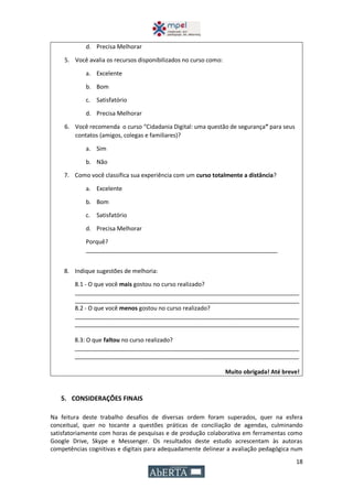18
d. Precisa Melhorar
5. Você avalia os recursos disponibilizados no curso como:
a. Excelente
b. Bom
c. Satisfatório
d. Precisa Melhorar
6. Você recomenda o curso “Cidadania Digital: uma questão de segurança” para seus
contatos (amigos, colegas e familiares)?
a. Sim
b. Não
7. Como você classifica sua experiência com um curso totalmente a distância?
a. Excelente
b. Bom
c. Satisfatório
d. Precisa Melhorar
Porquê?
___________________________________________________________
8. Indique sugestões de melhoria:
8.1 - O que você mais gostou no curso realizado?
_____________________________________________________________________
_____________________________________________________________________
8.2 - O que você menos gostou no curso realizado?
_____________________________________________________________________
_____________________________________________________________________
8.3: O que faltou no curso realizado?
_____________________________________________________________________
_____________________________________________________________________
Muito obrigada! Até breve!
5. CONSIDERAÇÕES FINAIS
Na feitura deste trabalho desafios de diversas ordem foram superados, quer na esfera
conceitual, quer no tocante a questões práticas de conciliação de agendas, culminando
satisfatoriamente com horas de pesquisas e de produção colaborativa em ferramentas como
Google Drive, Skype e Messenger. Os resultados deste estudo acrescentam às autoras
competências cognitivas e digitais para adequadamente delinear a avaliação pedagógica num
 