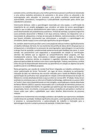 19
contexto online, contribuindo para uma melhor performance pessoal e profissional relacionada
a uma prática avaliativa promotora de autonomia e de censo crítico no educando e de
autorregulação pelo educador no processo; uma prática avaliativa caracterizada pela
autenticidade, consistência, transparência e praticabilidade reconhecidas pelos atores que
subsidiaram o processo.
Interessante destacar, sobre a aprendizagem vivenciada por esta equipa, a confirmação da
importância de um projeto pedagógico que considere um plano de ensino aprendizagem
integral e que se debruce detalhadamente sobre todos os aspetos, desde as competências a
serem desenvolvidas aos procedimentos avaliativos. A título de exemplo, a proposta original do
curso pretendia desenvolver o Módulo 3 em duas semanas; todavia, nos deparamos com a
necessidade de adequarmos o tempo de execução do Módulo, redimensionando-o de forma
que fossem utilizados instrumentos que estimulassem a avaliação e a aprendizagem em
simultâneo, dando espaço a uma construção significativa da aprendizagem.
Foi, também, determinante perceber como a articulação de esforços melhora significativamente
o trabalho individual. De facto, foi nos momentos de partilha de ideias dentro do grupo que se
enriqueceram e consolidaram os processos de autorregulação e aprendizagem e se aprimorou
o design final de avaliação, complementado posteriormente pelo feedback dos pares. E, neste
sentido, nos posicionamos com expectativa e receptividade em relação às contribuições
advindas dos debates que se seguiram ao compartilhamento desta proposta, em fase
imediatamente anterior. Nela, estimulamos o debate respondendo a todos os feedbacks
apresentados, estivemos atentas às propostas e sugestões elencadas encarando-as como
potencial oportunidade de melhoria com vista à autorregulação. Todavia, exercitamos a análise
crítica do que foi disponibilizado observando sua pertinência em relação ao objetivo da tarefa
acadêmica da UC e do Módulo proposto.
Nesta perspectiva, por ocasião da revisão final foram integrados ao trabalho contributos tais
como: padronização do termo "formando", em lugar de aluno, estudante ou participante;
colocação da data nas referências dos recursos indicados para a tarefa do Módulo (Etapa 3);
apresentação de justificativa mais apropriada em relação a dimensão temporal da duração do
Módulo 3 e; revisão detalhada do texto no que se refere às normas APA - 6ª edição. Ainda, foram
acolhidos os contributos que se referiram à Plataforma Schoology, viabilizando-se acesso à Wiki
na Tarefa 3, bem como disponibilizando um link corrigido e atualizado para a banda desenhada
de Nelson Martins (2015) e aspectos relacionados com a clarificação de elementos pontuais na
estrutura e na redação do trabalho. As sugestões que optámos por não incorporar pelas razões
já apontadas, foram, no entanto, cruciais para colocar o trabalho em perspetiva e clarificar as
nossas visões quer sobre a globalidade, quer sobre detalhes determinantes do processo
modular.
Consideramos fundamental esta estratégia avaliativa e de trabalho que oportunizou atividades
colaborativas de qualidade, feedback significativo dos pares, autorregulação profunda durante
o processo e, consequentemente, a potencialização do trabalho a motivação para a
aprendizagem durante o próprio processo de avaliação. A todos bem-hajam.
 