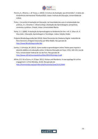 21
Pereira, A., Oliveira, I., & Tinoca, L. (2010). A Cultura da Avaliação: que dimensões?. in Actas da
Conferência Internacional TICeduca2010, Lisboa: Instituto de Educação, Universidade de
Lisboa.
Pinto, J. (no prelo) A Avaliação em Educação: da linearidade dos usos à complexidade das
práticas, in L. Amante e I. Oliveira (Orgs.) Avaliação das Aprendizagens: perspetivas,
contextos e práticas. E-book, Lisboa: Universidade Aberta.
Porto, S. C. (2005). A Avaliação da Aprendizagem no Ambiente On-line. in R. V. Silva e A. V.
Silva (eds.). Educação, Aprendizagem e Tecnologia. Lisboa: Edições Sílabo.
Projecto MiudosSegurosNa.Net (2010). Nove Elementos da Cidadania Digital. traduzido de
Nine Elements of Digital Citizenship por Mike Ribble. Recuperado de
http://www.MiudosSegurosNa.Net
Santos, E. & Araújo, M. (2012). Como avaliar a aprendizagem online? Notas para inspirar o
desenho didático em educação online. In Revista Educação em Foco, 17(2), 103-119. Juiz de
Fora: Universidade Federal de Juiz de Fora. Recuperado de
http://www.ufjf.br/revistaedufoco/files/2013/05/artigo-5.pdf
White, D.S. & Le Cornu, A. (5 Sept. 2011), Visitors and Residents: A new typology for online
engagement. in First Monday, 16 (9). Recuperado de
http://firstmonday.org/ojs/index.php/fm/article/view/3171/3049
 