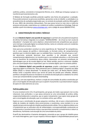 4
autêntica, prática, consistente e transparente (Pereira, et al., 2010) que enriqueça o grupo e o
transforme permanentemente a ele.
O Módulo de formação escolhido pretende espelhar esta forma de perspetivar a avaliação.
Procurando esclarecer os percursos escolhidos, apresentar-se-ão em detalhe as atividades e os
procedimentos de avaliação programados que, no contexto da avaliação autêntica (McLoughlin
& Luca, 2001) são elementos indissociáveis. Para que possa tornar-se mais clara a malha do
processo estruturado, materializou-se o módulo em análise na plataforma Schoology. Pode ser
acedido a partir do endereço www.schoology.com, com o código de acesso QBSXW-CFFHC.
3. CARACTERIZAÇÃO DO CURSO / MÓDULO
O curso Cidadania Digital: uma questão de segurança é a primeira de uma potencial sequência
de ofertas formativas integradas no e-projeto “DOWNLOADING – do virtual ao real: escola de
educadores”. O projeto tem como objetivo o desenvolvimento de competências que possam
servir de base à educação digital no contexto familiar, tanto em visitantes como em residentes
digitais (White & Le Cornu, 2011).
Estes percursos pretendem constituir-se como experiências de “download” de competências,
isto é, como espaços de partilha e interiorização, no formato online, de comportamentos
positivos quer no domínio digital, quer na realidade física. A premissa “do virtual para o real”,
daí decorrente, pretende descrever duas questões: a do educador que constrói
comportamentos digitalmente e os transfere para a sua realidade educativa, e a do formando
que, ao beneficiar da transferência dessa prática, desenvolve um processo semelhante de
aprendizagem que vai do mundo digital ao real. Neste sentido, procura a estimular cidadãos
para uma participação ativa e responsável, quer no contexto digital, quer no contexto público.
O curso Cidadania Digital: uma questão de segurança, propõe a abordagem à questão da
segurança digital no âmbito dos “Nove elementos para a cidadania digital” propostos por Mike
Ribble (2010) e a banda desenhada “Tu decides por onde vais!”, de Nelson Martins (2015).
Ambos serão o esqueleto teórico que servirá de ponto de partida para reflexões, debates,
partilhas e ativação de posturas inovadoras no contexto da educação para a cidadania nos vários
cursos que compreenderão o projeto Downloading.
Espera-se, com esta experiência, motivar a criação de comunidades de prática constituídas por
pais e encarregados de educação para que se apoiem mutuamente e que desenvolvam espaços
de apoio em rede exteriores ao curso.
Perfil do público-alvo:
O curso envolverá entre 10 a 15 participantes, por grupo, de modo a que possam criar-se elos
relacionais mais profundos e a que possa estruturar-se uma comunidade de prática sólida,
cooperante/colaborante e proactiva, que se apoie mutuamente e que apoie novos grupos de
pais e encarregados de educação, quer no contexto online, quer offline.
Espera-se que a constituição de grupos pequenos contribua, não só para o desenvolvimento
sólido de modelos de trabalho sócio-construtivistas e conetivistas, como também (e na sua
sequência) paraestruturação de relações qualitativamente válidas. Paraos objetivos deste curso
é fundamental que se estimulem elos de solidariedade e corresponsabilidade conducentes ao
conhecimento e reconhecimento mútuo e que permitam aumentar o envolvimento e reduzir as
desistências, facilitando a estruturação de uma comunidade de prática.
O perfil dos destinatários é bastante abrangente, prevendo-se que o grupo de trabalho possa
ser muito heterogéneo, quer no que respeita à literacia digital e à disponibilidade pessoal para
 