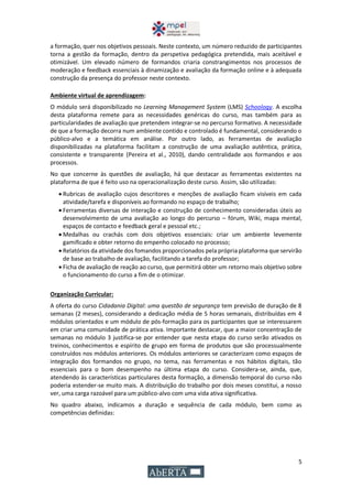5
a formação, quer nos objetivos pessoais. Neste contexto, um número reduzido de participantes
torna a gestão da formação, dentro da perspetiva pedagógica pretendida, mais aceitável e
otimizável. Um elevado número de formandos criaria constrangimentos nos processos de
moderação e feedback essenciais à dinamização e avaliação da formação online e à adequada
construção da presença do professor neste contexto.
Ambiente virtual de aprendizagem:
O módulo será disponibilizado no Learning Management System (LMS) Schoology. A escolha
desta plataforma remete para as necessidades genéricas do curso, mas também para as
particularidades de avaliação que pretendem integrar-se no percurso formativo. A necessidade
de que a formação decorra num ambiente contido e controlado é fundamental, considerando o
público-alvo e a temática em análise. Por outro lado, as ferramentas de avaliação
disponibilizadas na plataforma facilitam a construção de uma avaliação autêntica, prática,
consistente e transparente (Pereira et al., 2010), dando centralidade aos formandos e aos
processos.
No que concerne às questões de avaliação, há que destacar as ferramentas existentes na
plataforma de que é feito uso na operacionalização deste curso. Assim, são utilizadas:
 Rubricas de avaliação cujos descritores e menções de avaliação ficam visíveis em cada
atividade/tarefa e disponíveis ao formando no espaço de trabalho;
 Ferramentas diversas de interação e construção de conhecimento consideradas úteis ao
desenvolvimento de uma avaliação ao longo do percurso – fórum, Wiki, mapa mental,
espaços de contacto e feedback geral e pessoal etc.;
 Medalhas ou crachás com dois objetivos essenciais: criar um ambiente levemente
gamificado e obter retorno do empenho colocado no processo;
 Relatórios da atividade dos fomandos proporcionados pela própria plataforma que servirão
de base ao trabalho de avaliação, facilitando a tarefa do professor;
 Ficha de avaliação de reação ao curso, que permitirá obter um retorno mais objetivo sobre
o funcionamento do curso a fim de o otimizar.
Organização Curricular:
A oferta do curso Cidadania Digital: uma questão de segurança tem previsão de duração de 8
semanas (2 meses), considerando a dedicação média de 5 horas semanais, distribuídas em 4
módulos orientados e um módulo de pós-formação para os participantes que se interessarem
em criar uma comunidade de prática ativa. Importante destacar, que a maior concentração de
semanas no módulo 3 justifica-se por entender que nesta etapa do curso serão ativados os
treinos, conhecimentos e espírito de grupo em forma de produtos que são processualmente
construídos nos módulos anteriores. Os módulos anteriores se caracterizam como espaços de
integração dos formandos no grupo, no tema, nas ferramentas e nos hábitos digitais, tão
essenciais para o bom desempenho na última etapa do curso. Considera-se, ainda, que,
atendendo às características particulares desta formação, a dimensão temporal do curso não
poderia estender-se muito mais. A distribuição do trabalho por dois meses constitui, a nosso
ver, uma carga razoável para um público-alvo com uma vida ativa significativa.
No quadro abaixo, indicamos a duração e sequência de cada módulo, bem como as
competências definidas:
 