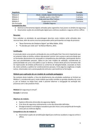 6
Sequência Tema Duração
Módulo 0 Modo: cidadão digital (Ambientação) 1 semana
Módulo 1 Cidadão, quem o meu filho? 1 semana
Módulo 2 Onde está meu filho? Online… 1 semana
Módulo 3 A segurança é virtual? 5 semanas
Pós-formação Cidadãos Seguros -
Competências alvo:
 Dominar as ferramentas digitais utilizadas pelos segmentos mais jovens no âmbito da segurança;
 Desenvolver acções de sensibilização digital para vivências saudáveis e seguras online e offline.
Recursos:
Para subsidiar as atividades de aprendizagem descritas neste módulo serão utilizados dois
recursos base, além de outros recursos pesquisados pelos participantes ao longo do processo:
 “Nove Elementos da Cidadania Digital” por Mike Ribble, 2010;
 “Tu decides por onde vais!” de Nelson Martins, 2015.
Certificação:
A conclusão deste curso prevê a atribuição de uma certificação final. Para tal é importante que
se cumpram todas as tarefas, embora seja possível concluir com sucesso o percurso desde que
os formandos demonstrem ter alcançado as competências-alvo definidas, participando dentro
das suas possibilidades pessoais. Optou-se por este modelo de validação, considerando as
particularidades do curso e do público a que se destina. O facto deste percurso formativo não
ter repercussões de âmbito profissional ou contornos de obrigatoriedade, associado ao facto
de, neste contexto, o público ter condicionalismos pessoais, limita algumas exigências e impõe
outras, relacionadas com a preocupação de estimular a permanência na formação.
Módulo para aplicação de um modelo de avaliação pedagógica
No contexto deste trabalho, o foco de detalhamento das atividades avaliativas se limitará ao
Módulo 3, considerando que é neste módulo que estão contidos os grandes desafios do curso
e, por se traduzir na etapa final, onde é possível observar a conjugação da avaliação dos
processos com a dos produtos finais.
Módulo 3: A segurança é virtual?
Duração: 5 semanas
Objetivos do módulo:
 Explorar diferentes dimensões da segurança digital;
 Criar dicas de segurança relativamente a uma das dimensões definidas;
 Divulgar produtos e estratégias inovadoras para dar início a uma campanha de formação
cívica para as vivências digitais.
Competência alvo do módulo 3:
1. Desenvolver acções de sensibilização digital para vivências saudáveis e seguras online e
offline.
 