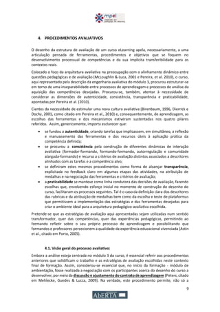 9
4. PROCEDIMENTOS AVALIATIVOS
O desenho da estrutura de avaliação de um curso eLearning apela, necessariamente, a uma
articulação pensada de ferramentas, procedimentos e objetivos que se foquem no
desenvolvimento processual de competências e da sua implícita transferibilidade para os
contextos reais.
Colocado o foco da arquitetura avaliativa na preocupação com o alinhamento dinâmico entre
questões pedagógicas e de avaliação (McLoughlin & Luca, 2001 e Pereira, et al. 2010), o curso,
aqui representado pela descrição da engenharia avaliativa do módulo 3, procurou estruturar-se
em torno de uma inseparabilidade entre processos de aprendizagem e processos de análise da
aquisição das competências desejadas. Procurou-se, também, atentar à necessidade de
considerar as dimensões de autenticidade, consistência, transparência e praticabilidade,
apontadas por Pereira et al. (2010).
Cientes da necessidade de estimular uma nova cultura avaliativa (Birenbaum, 1996, Dierrick e
Dochy, 2001, como citado em Pereira et al., 2010) e, consequentemente, de aprendizagem, as
escolhas das ferramentas e dos mecanismos estiveram sustentadas nos quatro pilares
referidos. Assim, genericamente, importa esclarecer que:
 se fundou a autenticidade, criando tarefas que implicassem, em simultâneo, a reflexão
e manuseamento das ferramentas e dos recursos úteis à aplicação prática da
competência definida;
 se procurou a consistência pela construção de diferentes dinâmicas de interação
avaliativa (formador-formando, formando-formando, autorregulação e comunidade
alargada-formando) e recurso a critérios de avaliação distintos associados a descritores
alinhados com as tarefas e a competência alvo;
 se definiram estes mesmos procedimentos como forma de alcançar transparência,
explicitada no feedback claro em algumas etapas das atividades, na atribuição de
medalhas e na negociação das ferramentas e critérios de avaliação;
 a praticabilidade se manteve como linha condutora das decisões de avaliação, fazendo
escolhas que, envolvendo esforço inicial no momento de construção do desenho do
curso, facilitaram os processos seguintes. Tal é o caso da definição clara dos descritores
das rubricas e da atribuição de medalhas bem como da escolha e teste de plataformas
que permitissem a implementação das estratégias e das ferramentas desejadas para
criar o ambiente ideal para a arquitetura pedagógico-avaliativa escolhida.
Pretende-se que as estratégias de avaliação aqui apresentadas sejam utilizadas num sentido
transformador, quer das competências, quer das experiências pedagógicas, permitindo ao
formando refletir sobre o seu próprio processo de aprendizagem e possibilitando que
formandos e professores percecionem a qualidade da experiência educacional vivenciada (Astin
et al., citado em Porto, 2005).
4.1. Visão geral do processo avaliativo:
Embora a análise esteja centrada no módulo 3 do curso, é essencial referir aos procedimentos
anteriores que solidificam o trabalho e as estratégias de avaliação escolhidas neste contexto
final de formação. Assim, considerou-se essencial que, no início da formação - módulo de
ambientação, fosse realizada a negociação com os participantes acerca do desenho do curso a
desenvolver,por meioda discussão e ajustamento do contrato deaprendizagem (Peters,citado
em Mehlecke, Guedes & Lucca, 2009). Na verdade, este procedimento permite, não só a
 