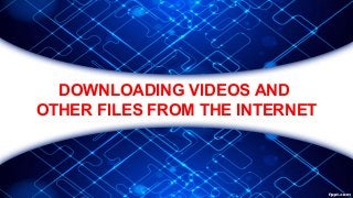 DOWNLOADING VIDEOS AND
OTHER FILES FROM THE INTERNET
 