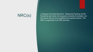 NRC(s)
 Request Correctly Received - Response Pending (0x78):
Should be sent when the request is correctly formulated, but
the server has not yet completed the required actions. This
NRC is supported in all UDS services.
 
