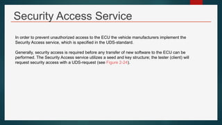 Security Access Service
In order to prevent unauthorized access to the ECU the vehicle manufacturers implement the
Security Access service, which is specified in the UDS-standard.
Generally, security access is required before any transfer of new software to the ECU can be
performed. The Security Access service utilizes a seed and key structure; the tester (client) will
request security access with a UDS-request (see Figure 2-24).
 