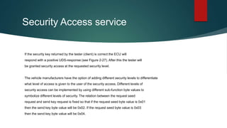Security Access service
If the security key returned by the tester (client) is correct the ECU will
respond with a positive UDS-response (see Figure 2-27). After this the tester will
be granted security access at the requested security level.
The vehicle manufacturers have the option of adding different security levels to differentiate
what level of access is given to the user of the security access. Different levels of
security access can be implemented by using different sub-function byte values to
symbolize different levels of security. The relation between the request seed
request and send key request is fixed so that if the request seed byte value is 0x01
then the send key byte value will be 0x02. If the request seed byte value is 0x03
then the send key byte value will be 0x04.
 