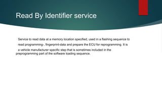 Read By Identifier service
Service to read data at a memory location specified, used in a flashing sequence to
read programming-, fingerprint-data and prepare the ECU for reprogramming. It is
a vehicle manufacturer specific step that is sometimes included in the
preprogramming part of the software loading sequence.
 