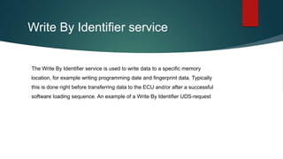 Write By Identifier service
The Write By Identifier service is used to write data to a specific memory
location, for example writing programming date and fingerprint data. Typically
this is done right before transferring data to the ECU and/or after a successful
software loading sequence. An example of a Write By Identifier UDS-request
 