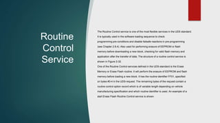Routine
Control
Service
The Routine Control service is one of the most flexible services in the UDS standard.
It is typically used in the software loading sequence to check
programming pre-conditions and disable failsafe reactions in pre-programming
(see Chapter 2.8.4). Also used for performing erasure of EEPROM or flash
memory before downloading a new block, checking for valid flash memory and
application after the transfer of data. The structure of a routine control service is
shown in Figure 2-32.
One of the Routine Control services defined in the UDS-standard is the Erase
Memory or Erase Flash routine. It will perform the erasure of EEPROM and flash
memory before loading a new block. It has the routine identifier FF01, specified
on bytes #3-4 in the UDS-request. The remaining bytes of the request contain a
routine control option record which is of variable length depending on vehicle
manufacturing specification and which routine identifier is used. An example of a
start Erase Flash Routine Control service is shown.
 