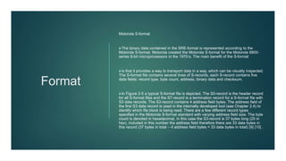 Format
Motorola S-format
The binary data contained in the SRE-format is represented according to the
Motorola S-format. Motorola created the Motorola S-format for the Motorola 6800-
series 8-bit microprocessors in the 1970:s. The main benefit of the S-format
is that it provides a way to transport data in a way, which can be visually inspected.
The S-format file contains several lines of S-records, each S-record contains five
data fields: record type, byte count, address, binary data and checksum.
In Figure 2-5 a typical S-format file is depicted. The S0-record is the header record
for all S-format files and the S7-record is a termination record for a S-format file with
S3 data records. The S3-record contains 4 address field bytes. The address field of
the first S3 data record is used in the internally developed tool (see Chapter 2.4) to
identify which file block is being read. There are a few different record types
specified in the Motorola S-format standard with varying address field size. The byte
count is denoted in hexadecimal, in this case the S3-record is 37 bytes long (25 in
hex), included in this number the address field therefore there are 33 data bytes in
this record (37 bytes in total – 4 address field bytes = 33 data bytes in total) [9] [10] .
 