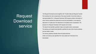 Request
Download
service
The Request Download service together with Transfer Data and Request Transfer
Exit constitute the main components of the actual transfer of new block data to a
reprogrammable ECU. A Request Download UDS-request contains information of
which memory address the data block should be downloaded to, how large the
data block is in bytes and if the data block is encrypted and/or compressed. The
structure of a Request Download UDS-request can be seen.
The data format identifier specifies if data is encrypted and/or compressed.
The address and length format identifier specifies the size of the memory address
and size fields in bytes.
The memory address indicates where the data should be
written and memory size specifies how many bytes are in the block to be
downloaded.
 
