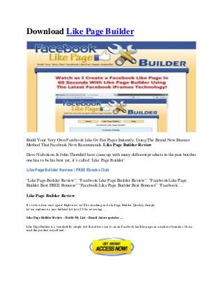 Download Like Page Builder




Build Your Very Own Facebook Like Or Fan Pages Instantly, Using The Brand New Iframes
Method That Facebook Now Recommends. Like Page Builder Review

Dave Nicholson & John Thornhill have came up with many different products in the past but this
one has to be his best yet, it’s called ‘Like Page Builder’.

Like Page Builder Review | FREE Ebooks Club

“Like Page Builder Review”. “Facebook Like Page Builder Review”. “Facebook Like Page
Builder Best FREE Bonuses” “Facebook Like Page Builder Best Bonuses” “Facebook …

Like Page Builder Review

It’s review time once again! Right now we’ll be checking out Like Page Builder. Quickly, though,
let me explain in a nice bulleted list how I’ll be reviewing …

Like Page Builder Review – Build My List – Email Autoresponder …

Like Page Builder is a wonderfully simple tool that allows you to create Facebook fan/like pages in a matter of minutes. I have
used this product myself and…
 