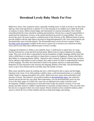 Download Lovely Baby Music For Free

Babies love music, they respond to music, especially soothing music. It feels so lovely to see their faces
light up, when some good music is played. It is in fact amusing to see toddlers try to shake their body
in response to music. Babies remain happy and entertained in a musical atmosphere. But it should
remembered that the music should be soothing and melodious. Parents have a special responsibility to
understand the importance of music in the mental and physical growth of young children. The more
diverse the music, the more receptive a child becomes to the diversity in life. Different kinds of music,
provide children with the right input to develop an integrated approach to life. Now-a-days parents can
download baby music from the internet. The downloaded music can be diverse in nature. In-fact
free baby music downloads available on the net are a great way to increase your collection of baby
music and let your baby enjoy different types of music everyday.

Language development in babies is also aided by music. A child learns to repeat lines of a song,
thereby learning new words and their pronunciation. Babies learn to express happiness by singing
songs. They may not be able to sing properly, but the foundation of higher language abilities gets laid
when a child listens to songs and learns to repeat them to express his happiness. Parents often talk to
their babies in a singsong manner. Babies respond to such a manner of speech. Parents may not know
but by talking to their babies in such a manner, they make it easier for them to understand the nuances
of their language. The baby feels interested to listen to the parents and tries to understand them.
Repetition of such interaction only increases the language abilities of the baby. Just download baby
music or get it from friends and let your baby enjoy the melody of music.

Baby music should by nature be soothing and soft, a child should be able to enjoy and feel happy
listening to the music. Even while putting a child to sleep, a soft instrumental music or a soothing
lullaby renders a calming atmosphere for a child.. Babies feel more secure and comfortable in the
presence of music. The internet is an excellent medium to download baby music, just search the
internet and get the best for your child. Most importantly, you can download baby music for free.
Even in the early stages of a child's life, music has an important role to play in his/her social
development. Toddlers communicate to each other better under the stimulus of music. Even with
parents and other relatives, toddlers respond better to musically worded sentences. They not only listen
but also try to respond in their own sweet manner. Parents should use this wonderful medium called
music to enrich the lives of their children and also to keep them happy and smiling.
 