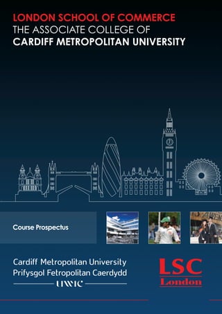 LONDON SCHOOL OF COMMERCE
THE ASSOCIATE COLLEGE OF
CARDIFF METROPOLITAN UNIVERSITY




Course Prospectus
 