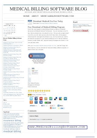 MEDICAL BILLING SOFTWARE BLOGINFO, ISSUES, ABOUT MEDISOFT MEDIC AL BILLING SOFTWARE FOR MEDIC AL OFFIC ES


                                      HOME ABOUT MEDICALBILLINGSOFTWARE.COM
                                               JAN
                                                       Download Medisoft For Free Today                                      Blogroll
    January 2013
                                                1      Filed Under Download Medical Office Software
                                                                                                                             Medical Practice Management
S M T W T F         S                                                                                                        Software - Medical Billing Software
      1 2 3 4       5                        Free Download of Medisoft Billing Program:                                      Demo and Info
6 7 8 9 10 11       12                       One of the most popular medical billing software programs is Medisoft
13 14 15 16 17 18   19
                                             Advanced and Medisoft Network Professional. You can download a free 30
20 21 22 23 24 25   26
                                             day, fully functional demo of medisoft for free. Of course the program itself
27 28 29 30 31
« Dec                                        is not free, only the demo period; after the 30 day demo of this popular
                                             medical practice management software is up, you may decide you want to
Recent Medical Billing Software              purchase the program for your medical billing service or internal medicine
Posts                                        practice, mental health clinic, physical therapy management solution, or for
Medisoft C ase Setup Overview and            your physician office.
Definitions Part 1
Medisoft Patient or Guarantor Setup          After you download medisoft billing software for free , and the 30 day free
Medisoft Practice Setup Step 11              demo expires, you can purchase our insurance billing software program, or
Diagnosis C ode Setup
Medisoft Practice Setup Step 10C             delete it from your computer.
Adjustment Setup and Other Misc
Writeoffs
Medisoft Practice Setup Step 10B
Payment Setup
Medisoft Practice Setup Step 10A
Procedure C harge Setup
                                                      Free Download Of the
Medisoft Practice Setup Step 9                       Popular Medisoft Medical
Insurance C arrier Setup                              Practice Management
Medisoft Practice Setup Step 8                          Software Program
Referring Provider Setup
Medisoft Practice Setup Step 7
Provider C lass Setup
Medisoft Practice Setup Step 6
Provider Setup
Medisoft Practice Setup Step 5 Global
Login
Medisoft Practice Setup Step 4
Security Profile Setup
Medisoft Practice Setup Step 3 Default
Printer Setup
Medisoft Practice Setup Step 2
Program Options
Medisoft Practice Setup Step 1               Free Medical Practice
Practice C reation                           Management Software
Medisoft Patient Quick Entry                 Demo Download
C hart Number Hot Key For Medisoft
Medisoft UB04 Institutional Billing
Setup
Download Medisoft For Free Today             Rating: 10.0/10 (1 vote cast)
C MS and Medicare Say “We Won’t Pay                  Rating: +1 (from 1 vote)
For C loned EMR Template Notes”
                                             Be Sociable, Share!

Meta
Log in
Entries RSS
C omments RSS                                        Tweet   0           Like   0             0          Share
WordPress.org                                                                             Submit


Tag Cloud
                                             Comments
bright note chiropractic billing
software chiropractic software
                                                Leave a Reply
electronic medical billing EMR
Software Insurance                              You must be logged in to post a comment.
insurance billing
insurance billing software
internal medicine software
Medical Billing Medical Billing And
C oding Medical Billing Business               www.MedicalBillingSoftware.com
medical billing career
medical billing
 