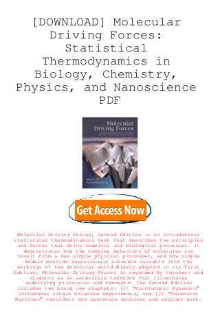 [DOWNLOAD] Molecular
Driving Forces:
Statistical
Thermodynamics in
Biology, Chemistry,
Physics, and Nanoscience
PDF
Molecular Driving Forces, Second Edition is an introductory
statistical thermodynamics text that describes the principles
and forces that drive chemical and biological processes. It
demonstrates how the complex behaviors of molecules can
result from a few simple physical processes, and how simple
models provide surprisingly accurate insights into the
workings of the molecular world.Widely adopted in its First
Edition, Molecular Driving Forces is regarded by teachers and
students as an accessible textbook that illuminates
underlying principles and concepts. The Second Edition
includes two brand new chapters: (1) "Microscopic Dynamics"
introduces single molecule experiments; and (2) "Molecular
Machines" considers how nanoscale machines and engines work.
 
