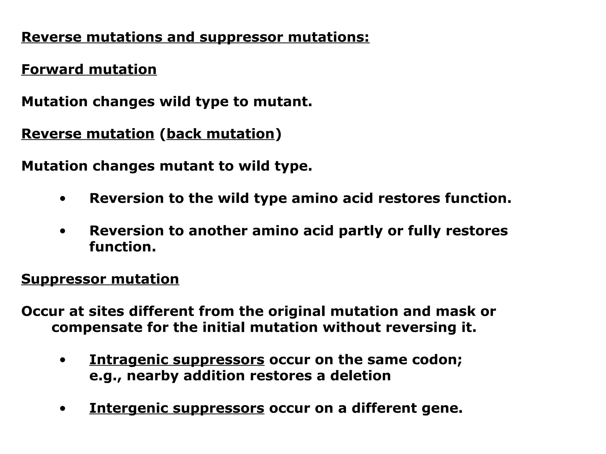 Reverse mutations and suppressor mutations:

Forward mutation

Mutation changes wild type to mutant.

Reverse mutation (back mutation)

Mutation changes mutant to wild type.

     •   Reversion to the wild type amino acid restores function.

     •   Reversion to another amino acid partly or fully restores
         function.

Suppressor mutation

Occur at sites different from the original mutation and mask or
   compensate for the initial mutation without reversing it.

     •   Intragenic suppressors occur on the same codon;
         e.g., nearby addition restores a deletion

     •   Intergenic suppressors occur on a different gene.
 