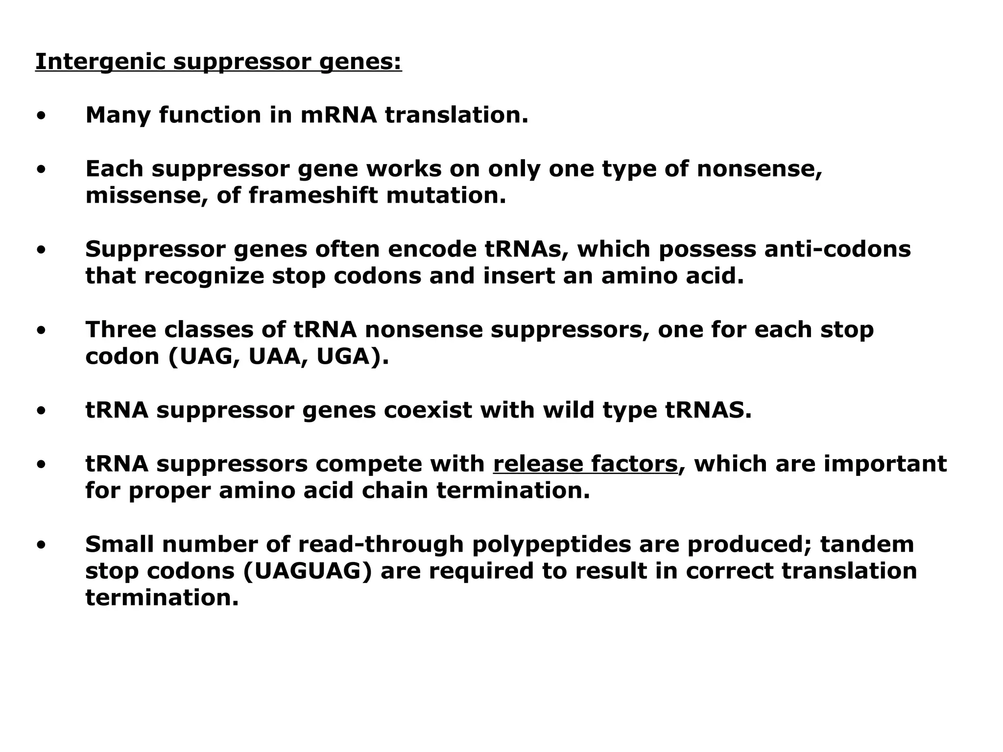 Intergenic suppressor genes:

•   Many function in mRNA translation.

•   Each suppressor gene works on only one type of nonsense,
    missense, of frameshift mutation.

•   Suppressor genes often encode tRNAs, which possess anti-codons
    that recognize stop codons and insert an amino acid.

•   Three classes of tRNA nonsense suppressors, one for each stop
    codon (UAG, UAA, UGA).

•   tRNA suppressor genes coexist with wild type tRNAS.

•   tRNA suppressors compete with release factors, which are important
    for proper amino acid chain termination.

•   Small number of read-through polypeptides are produced; tandem
    stop codons (UAGUAG) are required to result in correct translation
    termination.
 