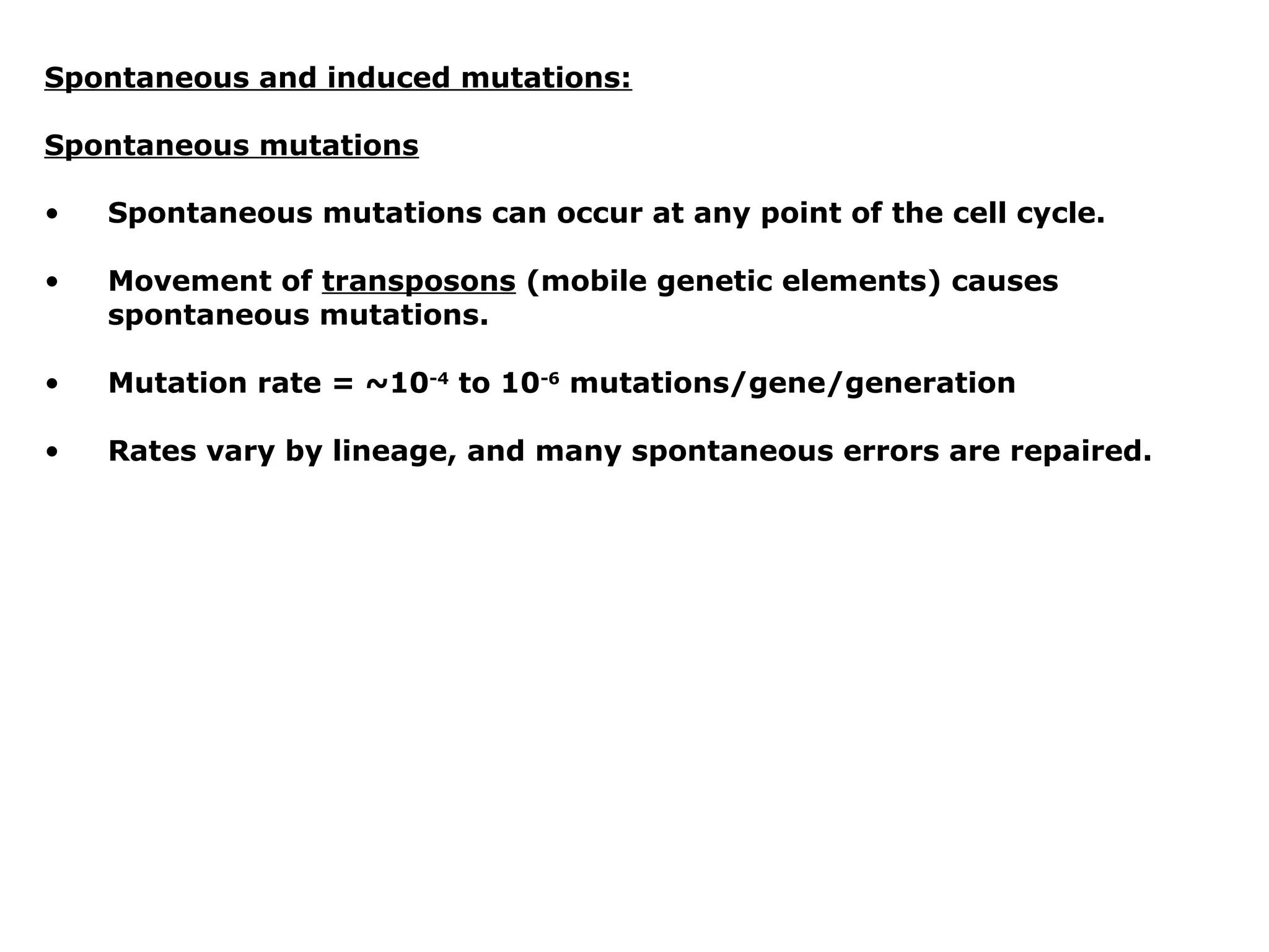 Spontaneous and induced mutations:

Spontaneous mutations

•   Spontaneous mutations can occur at any point of the cell cycle.

•   Movement of transposons (mobile genetic elements) causes
    spontaneous mutations.

•   Mutation rate = ~10-4 to 10-6 mutations/gene/generation

•   Rates vary by lineage, and many spontaneous errors are repaired.
 